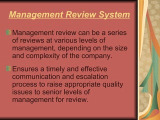 Management Review System Management review can be a series of reviews at various levels of management, depending on the size and complexity of the company.  Ensures a timely and effective communication and escalation process to raise appropriate quality issues to senior levels of management for review.  