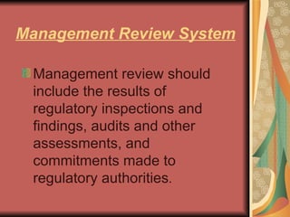 Management Review System Management review should include the results of regulatory inspections and findings, audits and other assessments, and commitments made to regulatory authorities . 