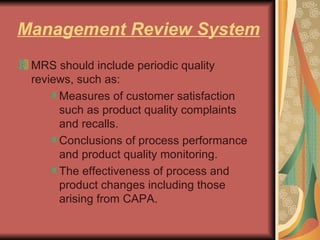 Management Review System MRS should include periodic quality reviews, such as:  Measures of customer satisfaction such as product quality complaints and recalls.  Conclusions of process performance and product quality monitoring.  The effectiveness of process and product changes including those arising from CAPA. 