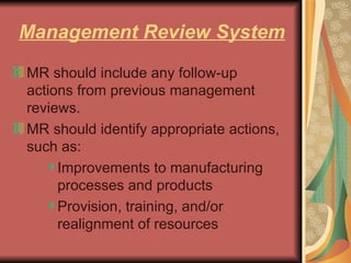 Management Review System MR should include any follow-up actions from previous management reviews. MR should identify appropriate actions, such as: Improvements to manufacturing processes and products  Provision, training, and/or realignment of resources  