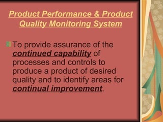 Product Performance & Product Quality Monitoring System To provide assurance of the  continued capability  of processes and controls to produce a product of desired quality and to identify areas for  continual improvement .  