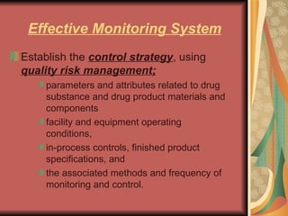Effective Monitoring System Establish the  control strategy , using  quality risk management; parameters and attributes related to drug substance and drug product materials and components facility and equipment operating conditions,  in-process controls, finished product specifications, and  the associated methods and frequency of monitoring and control.  