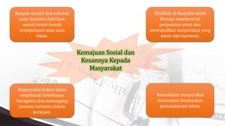 Kemajuan Sosial dan
Kesannya Kepada
Masyarakat
Khalifah al-Rasyidin telah
Berjaya membentuk
perpaduan umat dan
mewujudkan mesyarakat yang
aman dan harmoni.
Banyak masjid dan sekolah
asas (kuttab) didirikan
untuk kanak-kanak
mempelajari asas-asas
Islam.
Kedudukan masyarakat
disamakan berasaskan
persaudaraan Islam.
Masyarakat bukan Islam
menikmati kebebasan
beragama dan memegang
jawatan tertentu dalam
kerajaan.
 