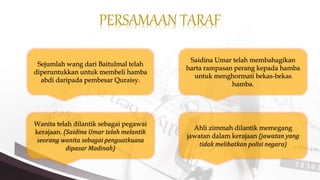 PERSAMAAN TARAF
Sejumlah wang dari Baitulmal telah
diperuntukkan untuk membeli hamba
abdi daripada pembesar Quraisy.
Saidina Umar telah membahagikan
harta rampasan perang kepada hamba
untuk menghormati bekas-bekas
hamba.
Ahli zimmah dilantik memegang
jawatan dalam kerajaan (jawatan yang
tidak melibatkan polisi negara)
Wanita telah dilantik sebagai pegawai
kerajaan. (Saidina Umar telah melantik
seorang wanita sebagai penguatkuasa
dipasar Madinah)
 