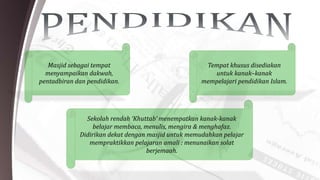 Masjid sebagai tempat
menyampaikan dakwah,
pentadbiran dan pendidikan.
Tempat khusus disediakan
untuk kanak–kanak
mempelajari pendidikan Islam.
Sekolah rendah ‘Khuttab’ menempatkan kanak-kanak
belajar membaca, menulis, mengira & menghafaz.
Didirikan dekat dengan masjid untuk memudahkan pelajar
mempraktikkan pelajaran amali : menunaikan solat
berjemaah.
 