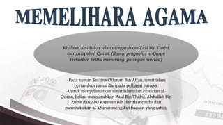 Khalifah Abu Bakar telah mengarahkan Zaid Bin Thabit
mengumpul Al Quran. (Ramai penghafaz al-Quran
terkorban ketika memerangi golongan murtad)
-Pada zaman Saidina Othman Bin Affan, umat islam
bertambah ramai daripada pelbagai bangsa.
-Untuk menyelamatkan umat Islam dan kesucian al-
Quran, beliau mengarahkan Zaid Bin Thabit, Abdullah Bin
Zubir dan Abd Rahman Bin Harith menulis dan
membukukan al-Quran mengikut bacaan yang sahih.
 