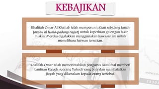 Khalifah Omar Al Khattab telah memperuntukkan sebidang tanah
(ardhu al Hima-padang ragut) untuk keperluan golongan fakir
miskin. Mereka digalakkan menggunakan kawasan ini untuk
memelihara haiwan ternakan.
Khalifah Omar telah memerintahkan pengurus Baitulmal memberi
bantuan kepada seorang Yahudi yang buta dan mambatalkan
jizyah yang dikenakan kepada orang tersebut.
 