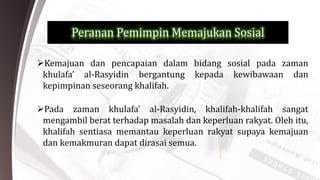 Peranan Pemimpin Memajukan Sosial
Kemajuan dan pencapaian dalam bidang sosial pada zaman
khulafa’ al-Rasyidin bergantung kepada kewibawaan dan
kepimpinan seseorang khalifah.
Pada zaman khulafa’ al-Rasyidin, khalifah-khalifah sangat
mengambil berat terhadap masalah dan keperluan rakyat. Oleh itu,
khalifah sentiasa memantau keperluan rakyat supaya kemajuan
dan kemakmuran dapat dirasai semua.
 