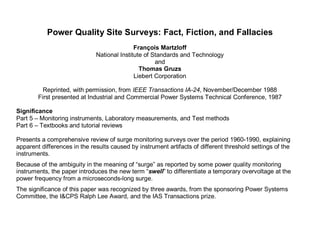 Power Quality Site Surveys: Fact, Fiction, and Fallacies
François Martzloff
National Institute of Standards and Technology
and
Thomas Gruzs
Liebert Corporation
Reprinted, with permission, from IEEE Transactions IA-24, November/December 1988
First presented at Industrial and Commercial Power Systems Technical Conference, 1987
Significance
Part 5 – Monitoring instruments, Laboratory measurements, and Test methods
Part 6 – Textbooks and tutorial reviews
Presents a comprehensive review of surge monitoring surveys over the period 1960-1990, explaining
apparent differences in the results caused by instrument artifacts of different threshold settings of the
instruments.
Because of the ambiguity in the meaning of “surge” as reported by some power quality monitoring
instruments, the paper introduces the new term “swell” to differentiate a temporary overvoltage at the
power frequency from a microseconds-long surge.
The significance of this paper was recognized by three awards, from the sponsoring Power Systems
Committee, the I&CPS Ralph Lee Award, and the IAS Transactions prize.
 
