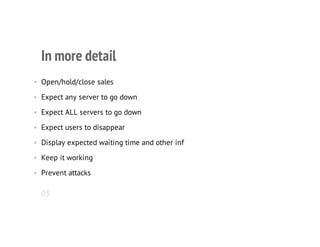 In more detail
• Open/hold/close sales
• Expect any server to go down
• Expect ALL servers to go down
• Expect users to disappear
• Display expected waiting time and other inf
• Keep it working
• Prevent attacks
03
 
