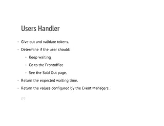 Users Handler
• Give out and validate tokens.
• Determine if the user should:
• Keep waiting
• Go to the Frontoffice
• See the Sold Out page.
• Return the expected waiting time.
• Return the values configured by the Event Managers.
09
 