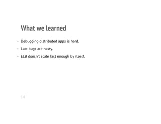 What we learned
• Debugging distributed apps is hard.
• Last bugs are nasty.
• ELB doesn’t scale fast enough by itself.
14
 