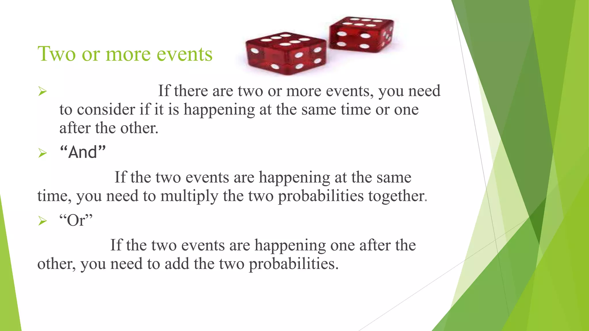 Two or more events
 If there are two or more events, you need
to consider if it is happening at the same time or one
after the other.
 “And”
If the two events are happening at the same
time, you need to multiply the two probabilities together.
 “Or”
If the two events are happening one after the
other, you need to add the two probabilities.
 