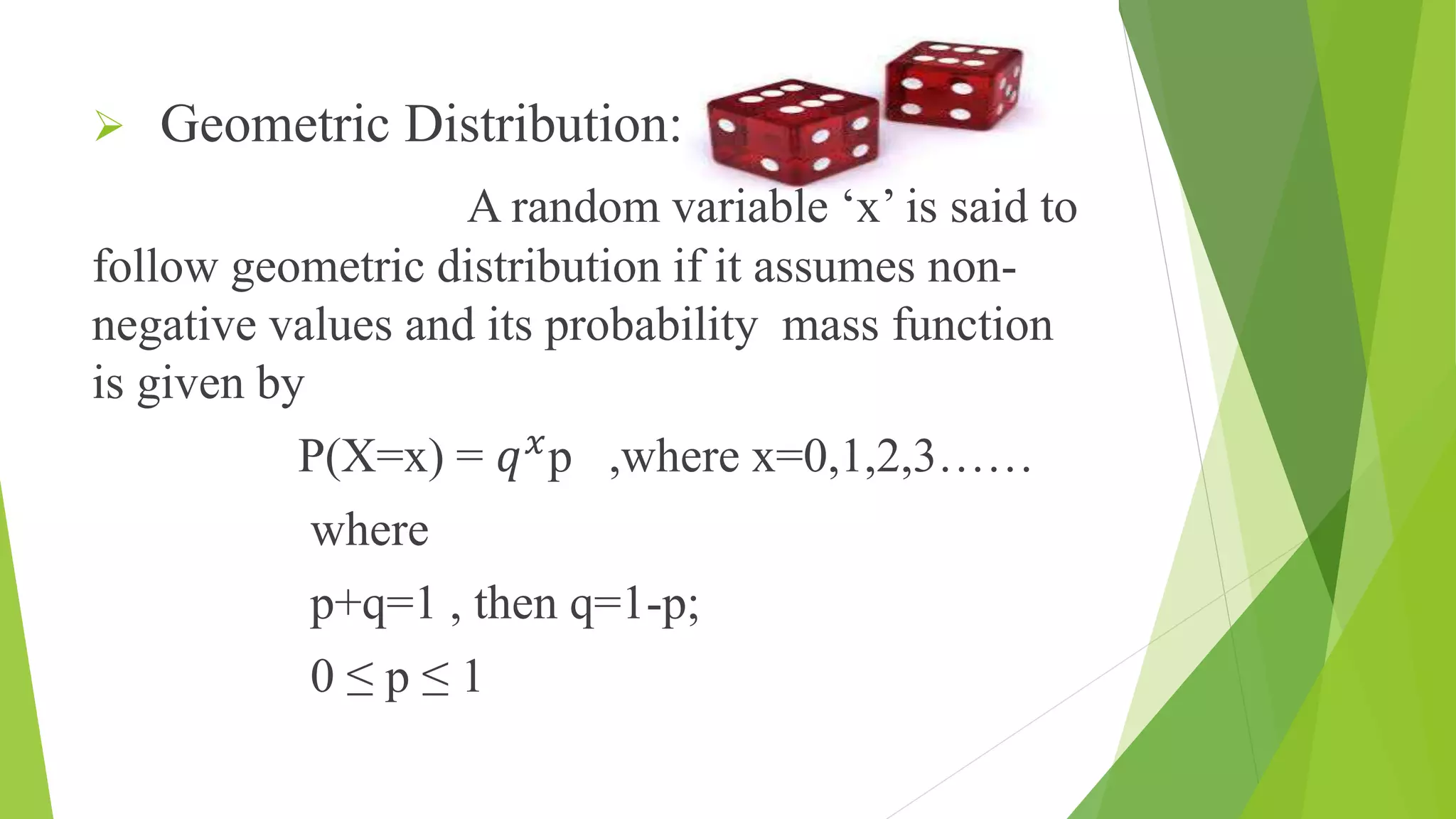  Geometric Distribution:
A random variable ‘x’ is said to
follow geometric distribution if it assumes non-
negative values and its probability mass function
is given by
P(X=x) = 𝑞 𝑥
p ,where x=0,1,2,3……
where
p+q=1 , then q=1-p;
0 ≤ p ≤ 1
 