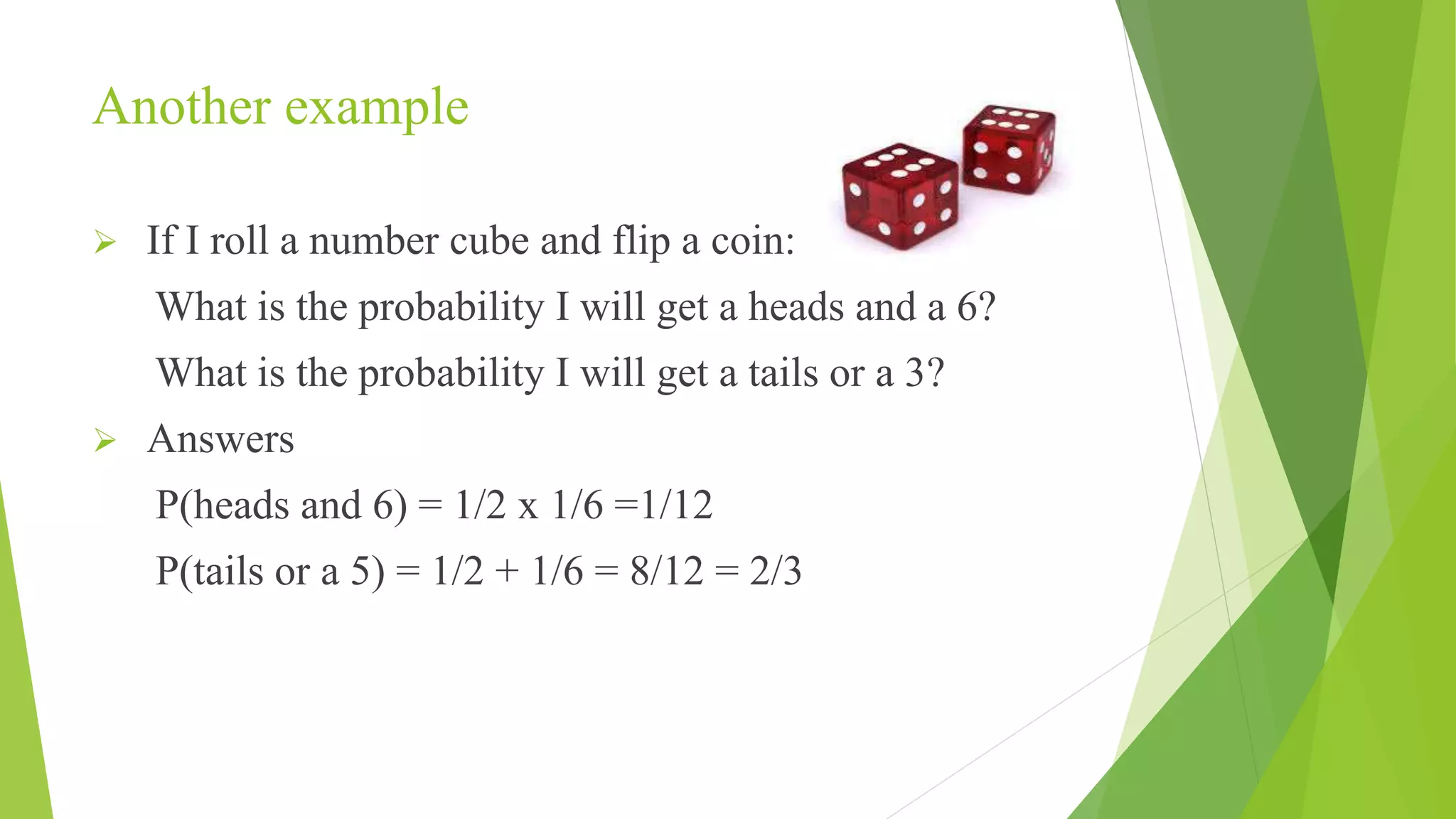 Another example
 If I roll a number cube and flip a coin:
What is the probability I will get a heads and a 6?
What is the probability I will get a tails or a 3?
 Answers
P(heads and 6) = 1/2 x 1/6 =1/12
P(tails or a 5) = 1/2 + 1/6 = 8/12 = 2/3
 