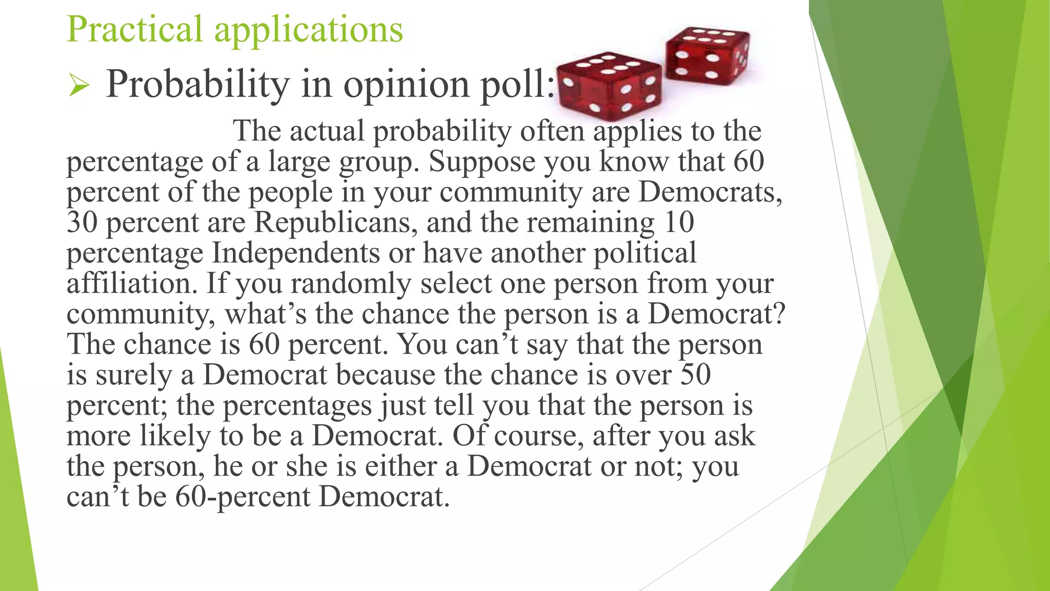Practical applications
 Probability in opinion poll:
The actual probability often applies to the
percentage of a large group. Suppose you know that 60
percent of the people in your community are Democrats,
30 percent are Republicans, and the remaining 10
percentage Independents or have another political
affiliation. If you randomly select one person from your
community, what’s the chance the person is a Democrat?
The chance is 60 percent. You can’t say that the person
is surely a Democrat because the chance is over 50
percent; the percentages just tell you that the person is
more likely to be a Democrat. Of course, after you ask
the person, he or she is either a Democrat or not; you
can’t be 60-percent Democrat.
 