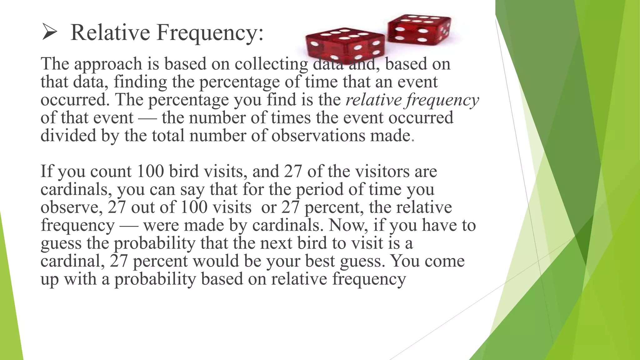 Relative Frequency:
The approach is based on collecting data and, based on
that data, finding the percentage of time that an event
occurred. The percentage you find is the relative frequency
of that event — the number of times the event occurred
divided by the total number of observations made.
If you count 100 bird visits, and 27 of the visitors are
cardinals, you can say that for the period of time you
observe, 27 out of 100 visits or 27 percent, the relative
frequency — were made by cardinals. Now, if you have to
guess the probability that the next bird to visit is a
cardinal, 27 percent would be your best guess. You come
up with a probability based on relative frequency
 