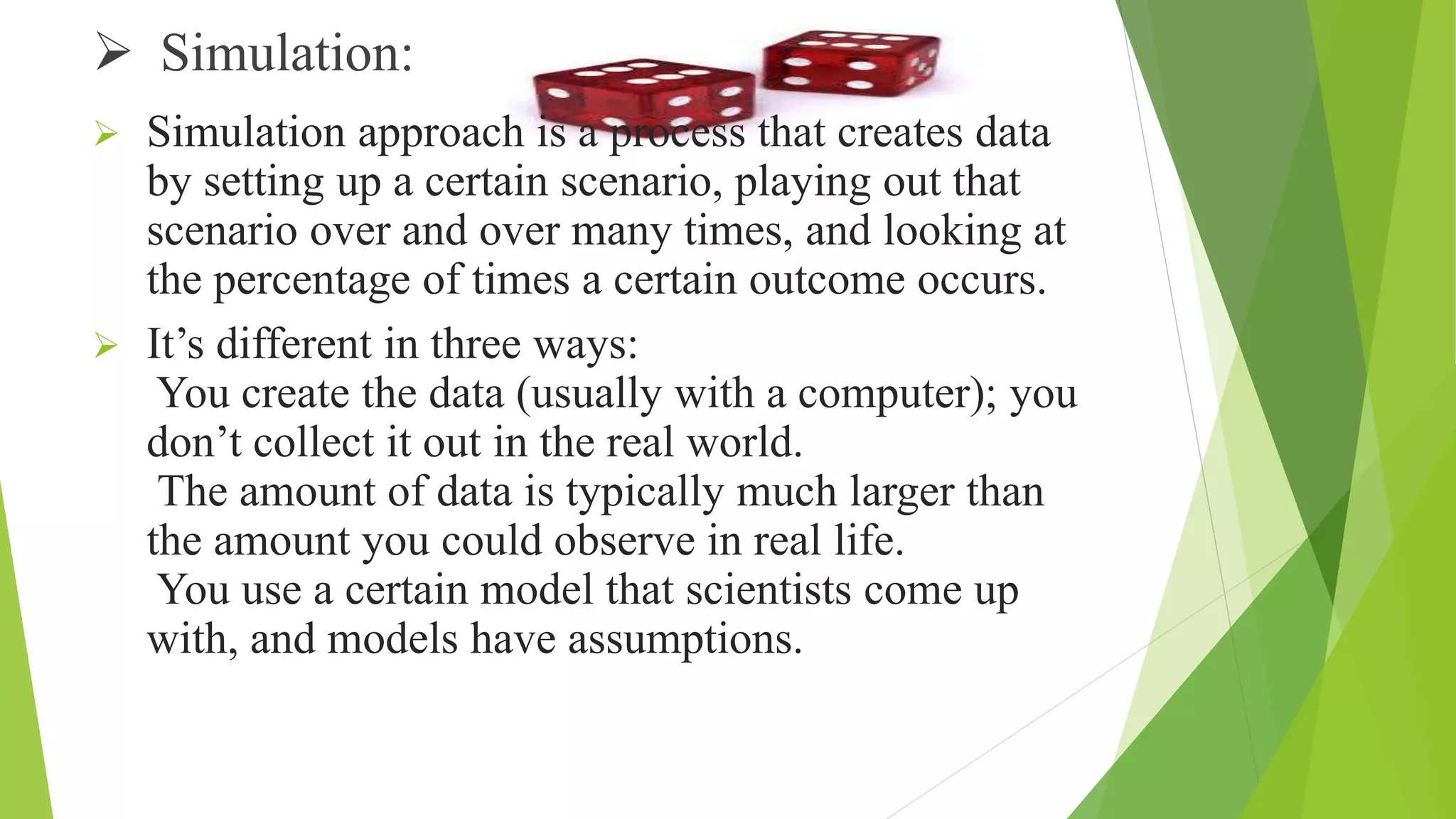  Simulation:
 Simulation approach is a process that creates data
by setting up a certain scenario, playing out that
scenario over and over many times, and looking at
the percentage of times a certain outcome occurs.
 It’s different in three ways:
You create the data (usually with a computer); you
don’t collect it out in the real world.
The amount of data is typically much larger than
the amount you could observe in real life.
You use a certain model that scientists come up
with, and models have assumptions.
 