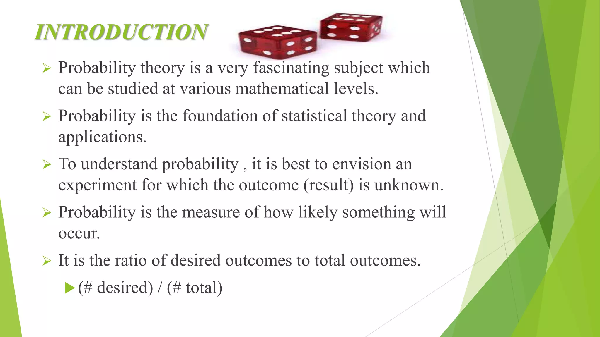 INTRODUCTION
 Probability theory is a very fascinating subject which
can be studied at various mathematical levels.
 Probability is the foundation of statistical theory and
applications.
 To understand probability , it is best to envision an
experiment for which the outcome (result) is unknown.
 Probability is the measure of how likely something will
occur.
 It is the ratio of desired outcomes to total outcomes.
(# desired) / (# total)
 