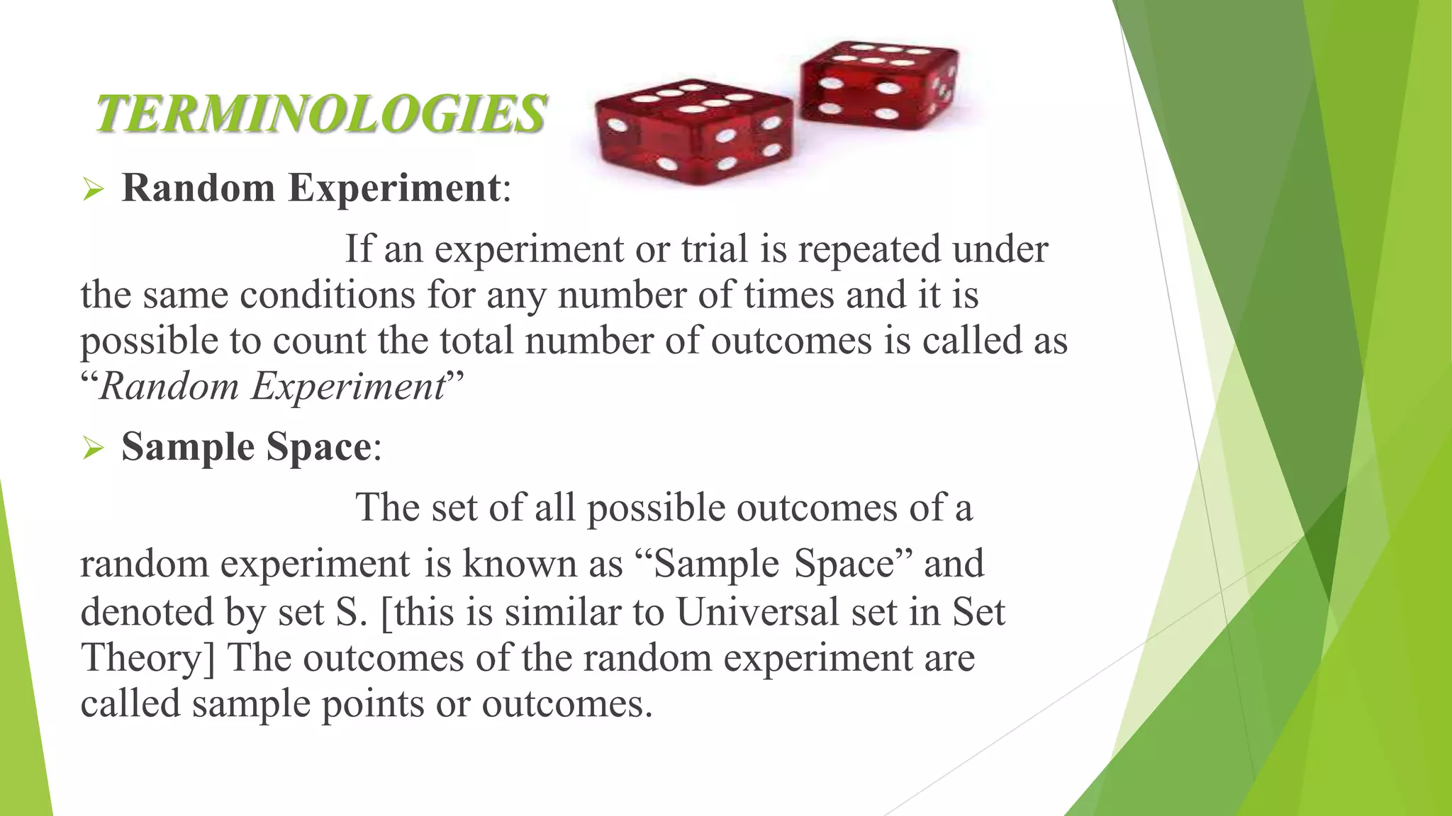 TERMINOLOGIES
 Random Experiment:
If an experiment or trial is repeated under
the same conditions for any number of times and it is
possible to count the total number of outcomes is called as
“Random Experiment”
 Sample Space:
The set of all possible outcomes of a
random experiment is known as “Sample Space” and
denoted by set S. [this is similar to Universal set in Set
Theory] The outcomes of the random experiment are
called sample points or outcomes.
 