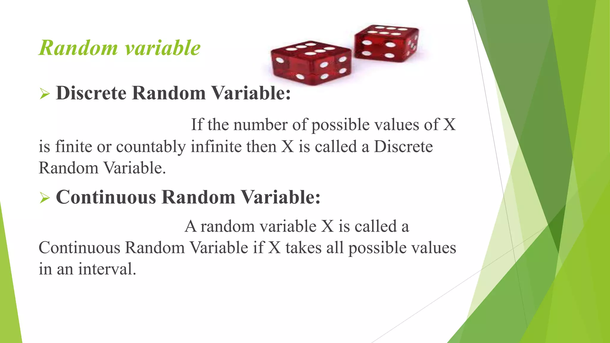Random variable
 Discrete Random Variable:
If the number of possible values of X
is finite or countably infinite then X is called a Discrete
Random Variable.
 Continuous Random Variable:
A random variable X is called a
Continuous Random Variable if X takes all possible values
in an interval.
 