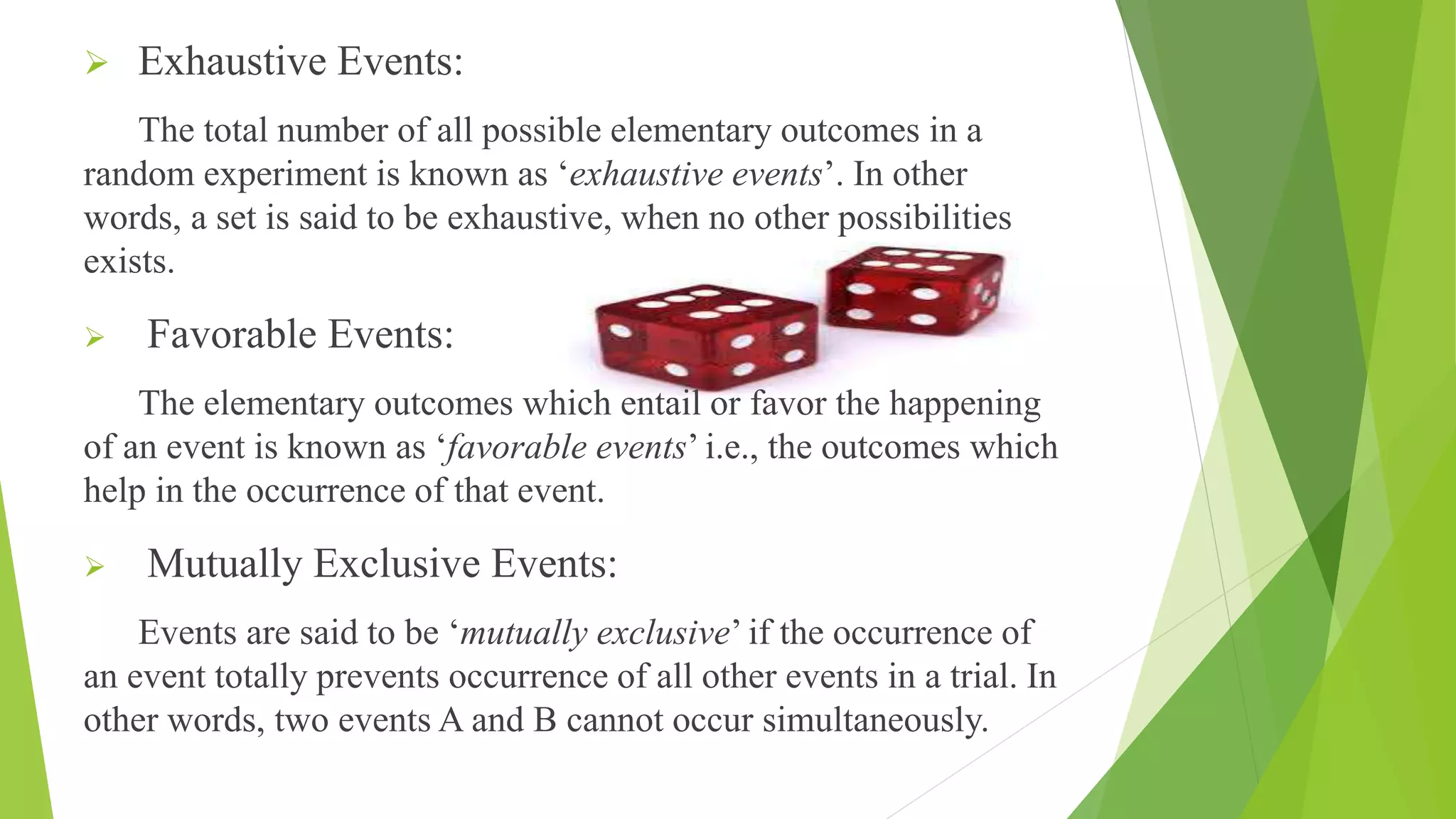 Exhaustive Events:
The total number of all possible elementary outcomes in a
random experiment is known as ‘exhaustive events’. In other
words, a set is said to be exhaustive, when no other possibilities
exists.
 Favorable Events:
The elementary outcomes which entail or favor the happening
of an event is known as ‘favorable events’ i.e., the outcomes which
help in the occurrence of that event.
 Mutually Exclusive Events:
Events are said to be ‘mutually exclusive’ if the occurrence of
an event totally prevents occurrence of all other events in a trial. In
other words, two events A and B cannot occur simultaneously.
 