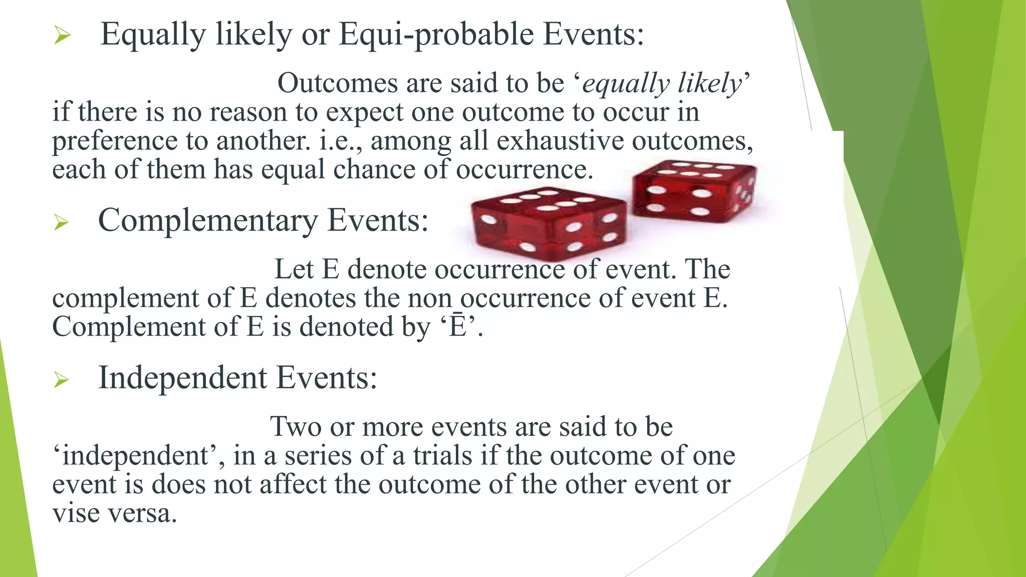  Equally likely or Equi-probable Events:
Outcomes are said to be ‘equally likely’
if there is no reason to expect one outcome to occur in
preference to another. i.e., among all exhaustive outcomes,
each of them has equal chance of occurrence.
 Complementary Events:
Let E denote occurrence of event. The
complement of E denotes the non occurrence of event E.
Complement of E is denoted by ‘Ē’.
 Independent Events:
Two or more events are said to be
‘independent’, in a series of a trials if the outcome of one
event is does not affect the outcome of the other event or
vise versa.
 