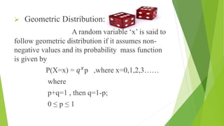  Geometric Distribution:
A random variable ‘x’ is said to
follow geometric distribution if it assumes non-
negative values and its probability mass function
is given by
P(X=x) = 𝑞 𝑥
p ,where x=0,1,2,3……
where
p+q=1 , then q=1-p;
0 ≤ p ≤ 1
 