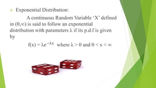  Exponential Distribution:
A continuous Random Variable ‘X’ defined
in (0,∞) is said to follow an exponential
distribution with parameters λ if its p.d.f is given
by
f(x) = λ𝑒−λ𝑥
where λ > 0 and 0 ˂ x ˂ ∞
 