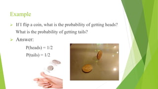 Example
 If I flip a coin, what is the probability of getting heads?
What is the probability of getting tails?
 Answer:
P(heads) = 1/2
P(tails) = 1/2
 