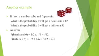 Another example
 If I roll a number cube and flip a coin:
What is the probability I will get a heads and a 6?
What is the probability I will get a tails or a 3?
 Answers
P(heads and 6) = 1/2 x 1/6 =1/12
P(tails or a 5) = 1/2 + 1/6 = 8/12 = 2/3
 