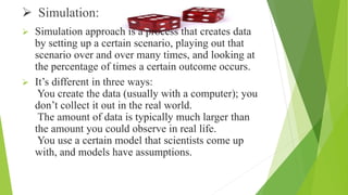  Simulation:
 Simulation approach is a process that creates data
by setting up a certain scenario, playing out that
scenario over and over many times, and looking at
the percentage of times a certain outcome occurs.
 It’s different in three ways:
You create the data (usually with a computer); you
don’t collect it out in the real world.
The amount of data is typically much larger than
the amount you could observe in real life.
You use a certain model that scientists come up
with, and models have assumptions.
 