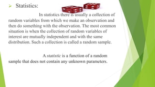  Statistics:
In statistics there is usually a collection of
random variables from which we make an observation and
then do something with the observation. The most common
situation is when the collection of random variables of
interest are mutually independent and with the same
distribution. Such a collection is called a random sample.
A statistic is a function of a random
sample that does not contain any unknown parameters.
 