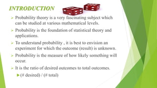 INTRODUCTION
 Probability theory is a very fascinating subject which
can be studied at various mathematical levels.
 Probability is the foundation of statistical theory and
applications.
 To understand probability , it is best to envision an
experiment for which the outcome (result) is unknown.
 Probability is the measure of how likely something will
occur.
 It is the ratio of desired outcomes to total outcomes.
(# desired) / (# total)
 