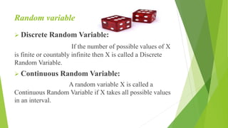 Random variable
 Discrete Random Variable:
If the number of possible values of X
is finite or countably infinite then X is called a Discrete
Random Variable.
 Continuous Random Variable:
A random variable X is called a
Continuous Random Variable if X takes all possible values
in an interval.
 