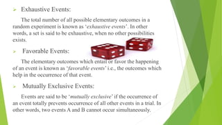 Exhaustive Events:
The total number of all possible elementary outcomes in a
random experiment is known as ‘exhaustive events’. In other
words, a set is said to be exhaustive, when no other possibilities
exists.
 Favorable Events:
The elementary outcomes which entail or favor the happening
of an event is known as ‘favorable events’ i.e., the outcomes which
help in the occurrence of that event.
 Mutually Exclusive Events:
Events are said to be ‘mutually exclusive’ if the occurrence of
an event totally prevents occurrence of all other events in a trial. In
other words, two events A and B cannot occur simultaneously.
 