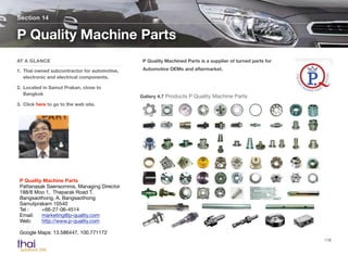P Quality Machined Parts is a supplier of turned parts for
Automotive OEMs and aftermarket.
Section 14
AT A GLANCE
1. Thai owned subcontractor for automotive,
electronic and electrical components.
2. Located in Samut Prakan, close to
Bangkok
3. Click here to go to the web site.
P Quality Machine Parts
118
P Quality Machine Parts 
Pattanasak Saensomros, Managing Director
188/8 Moo 1, Theparak Road T.
Bangsaothong, A. Bangsaothong
Samutprakarn 10540
Tel : 	 +66-27-06-4514 
Email: 	 marketing@p-quality.com 
Web: 	 http://www.p-quality.com
Google Maps: 13.586447, 100.771172
Gallery 4.7 Products P Quality Machine Parts
 