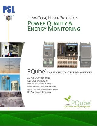 PSL
Low-Cost, High-Precision
Power Quality &
Energy Monitoring
PQube®
power quality & energy analyzer
AC and DC Monitoring
Lab-Grade Accuracy
Modular & Embeddable
Plug-and-Play Functionality
Direct Remote Communication
No Software Required
 