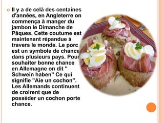  Il y a de celà des centaines
d'années, en Angleterre on
commença à manger du
jambon le Dimanche de
Pâques. Cette coutume est
maintenant répandue à
travers le monde. Le porc
est un symbole de chance
dans plusieurs pays. Pour
souhaiter bonne chance
en Allemagne on dit "
Schwein haben" Ce qui
signifie "Aie un cochon".
Les Allemands continuent
de croirent que de
posséder un cochon porte
chance.
 