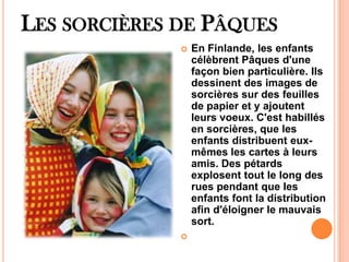 LES SORCIÈRES DE PÂQUES
 En Finlande, les enfants
célèbrent Pâques d'une
façon bien particulière. Ils
dessinent des images de
sorcières sur des feuilles
de papier et y ajoutent
leurs voeux. C'est habillés
en sorcières, que les
enfants distribuent eux-
mêmes les cartes à leurs
amis. Des pétards
explosent tout le long des
rues pendant que les
enfants font la distribution
afin d'éloigner le mauvais
sort.

 