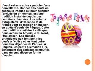  L'oeuf est une autre symbole d'une
nouvelle vie. Donner des oeufs en
cadeau à Pâques ou pour célébrer
l'arrivée du printemps, est une
tradition installée depuis des
centaines d'années. Les enfants
d'Angleterre, d'Hollande et de
France vont de maison en maison
en quête d'oeufs de Pâques. Cette
une tradition similaire à celle que
nous avons en Amérique du Nord,
l'Halloween. Les Russes
orthodoxes eux font bénir les
oeufs à l'église et les font cuire
pour leur déjeûner de Pâques..A
Pâques, les petits allemands eux,
échangent des cadeaux camouflés
dans un emballage en forme
d'oeufs.
 