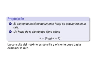 Proposición
1 El elemento máximo de un max-heap se encuentra en la
raíz.
2 Un heap de n elementos tiene altura
h a dlog2@n CIAe:
La consulta del máximo es sencilla y eﬁciente pues basta
examinar la raíz.
 