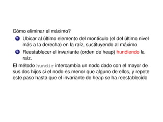 Cómo eliminar el máximo?
1 Ubicar al último elemento del montículo (el del último nivel
más a la derecha) en la raíz, sustituyendo al máximo
2 Reestablecer el invariante (orden de heap) hundiendo la
raíz.
El método hundir intercambia un nodo dado con el mayor de
sus dos hijos si el nodo es menor que alguno de ellos, y repete
este paso hasta que el invariante de heap se ha reestablecido
 