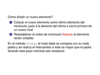 Cómo añadir un nuevo elemento?
1 Colocar el nuevo elemento como último elemento del
montículo, justo a la derecha del último o como primero de
un nuevo nivel
2 Reestablecer el orden de montıculo ﬂotando el elemento
recién añadido
En el método flotar el nodo dado se compara con su nodo
padre y se realiza el intercambio si éste es mayor que el padre,
iterando este paso mientras sea necesario
 