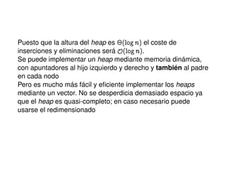 Puesto que la altura del heap es ¢@lognA el coste de
inserciones y eliminaciones será y@lognA.
Se puede implementar un heap mediante memoria dinámica,
con apuntadores al hijo izquierdo y derecho y también al padre
en cada nodo
Pero es mucho más fácil y eﬁciente implementar los heaps
mediante un vector. No se desperdicia demasiado espacio ya
que el heap es quasi-completo; en caso necesario puede
usarse el redimensionado
 