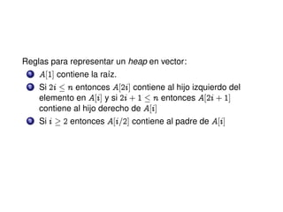 Reglas para representar un heap en vector:
1 A‘I“ contiene la raíz.
2 Si Pi n entonces A‘Pi“ contiene al hijo izquierdo del
elemento en A‘i“ y si Pi CI n entonces A‘Pi CI“
contiene al hijo derecho de A‘i“
3 Si i ! P entonces A‘i=P“ contiene al padre de A‘i“
 