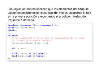 Las reglas anteriores implican que los elementos del heap se
ubican en posiciones consecutivas del vector, colocando la raíz
en la primera posición y recorriendo el árbol por niveles, de
izquierda a derecha.
template <typename Elem, typename Prio>
class ColaPrioridad {
public:
...
private:
// la componente 0 no se usa; el constructor de la clase
// inserta un elemento ficticio
vector<pair<Elem, Prio> > h;
int nelems;
void flotar(int j) throw();
void hundir(int j) throw();
};
 