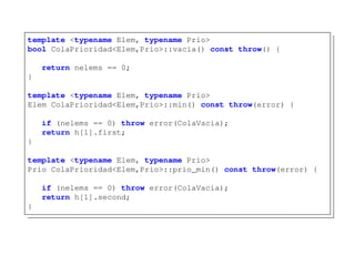 template <typename Elem, typename Prio>
bool ColaPrioridad<Elem,Prio>::vacia() const throw() {
return nelems == 0;
}
template <typename Elem, typename Prio>
Elem ColaPrioridad<Elem,Prio>::min() const throw(error) {
if (nelems == 0) throw error(ColaVacia);
return h[1].first;
}
template <typename Elem, typename Prio>
Prio ColaPrioridad<Elem,Prio>::prio_min() const throw(error) {
if (nelems == 0) throw error(ColaVacia);
return h[1].second;
}
 