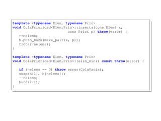 template <typename Elem, typename Prio>
void ColaPrioridad<Elem,Prio>::inserta(cons Elem& x,
cons Prio& p) throw(error) {
++nelems;
h.push_back(make_pair(x, p));
flotar(nelems);
}
template <typename Elem, typename Prio>
void ColaPrioridad<Elem,Prio>::elim_min() const throw(error) {
if (nelems == 0) throw error(ColaVacia);
swap(h[1], h[nelems]);
--nelems;
hundir(1);
}
 
