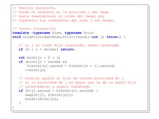 // Versión recursiva.
// Hunde el elemento en la posición j del heap
// hasta reestablecer el orden del heap; por
// hipótesis los subárboles del nodo j son heaps.
// Coste: O(log(n/j))
template <typename Elem, typename Prio>
void ColaPrioridad<Elem,Prio>::hundir(int j) throw() {
// si j no tiene hijo izquierdo, hemos terminado
if (2 * j > nelems) return;
int minhijo = 2 * j;
if (minhijo < nelems &&
h[minhijo].second > h[minhijo + 1].second)
++minhijo;
// minhijo apunta al hijo de minima prioridad de j
// si la prioridad de j es mayor que la de su menor hijo
// intercambiar y seguir hundiendo
if (h[j].second > h[minhijo].second) {
swap(h[j], h[minhijo]);
hundir(minhijo);
}
}
 